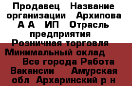 Продавец › Название организации ­ Архипова А.А., ИП › Отрасль предприятия ­ Розничная торговля › Минимальный оклад ­ 6 000 - Все города Работа » Вакансии   . Амурская обл.,Архаринский р-н